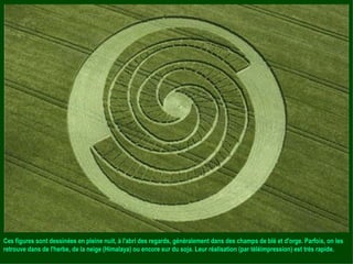 Ces figures sont dessinées en pleine nuit, à l'abri des regards, généralement dans des champs de blé et d'orge. Parfois, on les retrouve dans de l'herbe, de la neige (Himalaya) ou encore sur du soja. Leur réalisation (par téléimpression) est très rapide. 