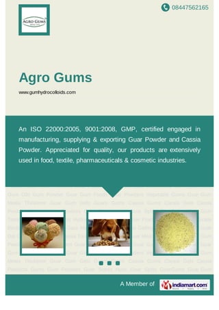 08447562165
A Member of
Agro Gums
www.gumhydrocolloids.com
Guar Gum Powder Cassia Tora Guar Gum Spilts Guar Meal Fast Hydration Guar Gum
Powder Guar Gum Powders Guar Powder Guar Gum Guar Gums Guar Gum Splits Guar
Gum Oils Gum Powder Guar Gum Foods Guar Powders Vegetable Gums Guar Gum
Meals Thickener Guar Gum Gels Guars Gums Cassia Gums Cassia Gels Cassia
Products Gums Gum Powders Guar Seeds Husk Guar Splits GuarGums Guar Gum
Testing Labs Guar Extracts Hydrocolloids Food Stabilizer Fracturing Agents Food Grade
Binder Guar Gum Seeds Gaur Meals Senna Obtusifolia Gelling Agents Ripe Seeds Guar
Dal Guar Gum Powder Cassia Tora Guar Gum Spilts Guar Meal Fast Hydration Guar Gum
Powder Guar Gum Powders Guar Powder Guar Gum Guar Gums Guar Gum Splits Guar
Gum Oils Gum Powder Guar Gum Foods Guar Powders Vegetable Gums Guar Gum
Meals Thickener Guar Gum Gels Guars Gums Cassia Gums Cassia Gels Cassia
Products Gums Gum Powders Guar Seeds Husk Guar Splits GuarGums Guar Gum
Testing Labs Guar Extracts Hydrocolloids Food Stabilizer Fracturing Agents Food Grade
Binder Guar Gum Seeds Gaur Meals Senna Obtusifolia Gelling Agents Ripe Seeds Guar
Dal Guar Gum Powder Cassia Tora Guar Gum Spilts Guar Meal Fast Hydration Guar Gum
Powder Guar Gum Powders Guar Powder Guar Gum Guar Gums Guar Gum Splits Guar
Gum Oils Gum Powder Guar Gum Foods Guar Powders Vegetable Gums Guar Gum
Meals Thickener Guar Gum Gels Guars Gums Cassia Gums Cassia Gels Cassia
Products Gums Gum Powders Guar Seeds Husk Guar Splits GuarGums Guar Gum
An ISO 22000:2005, 9001:2008, GMP, certified engaged in
manufacturing, supplying & exporting Guar Powder and Cassia
Powder. Appreciated for quality, our products are extensively
used in food, textile, pharmaceuticals & cosmetic industries.
 