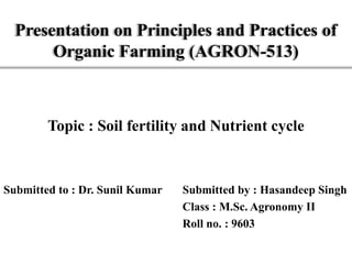 Presentation on Principles and Practices of
Organic Farming (AGRON-513)
Topic : Soil fertility and Nutrient cycle
Submitted to : Dr. Sunil Kumar Submitted by : Hasandeep Singh
Class : M.Sc. Agronomy II
Roll no. : 9603
 