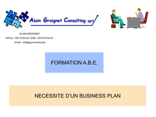 Alain Groignet Consulting       sprl


             ALAIN GROIGNET
Tél/Fax : 081/72.80.94; GSM : 0475/44.00.42 ;
        Email : info@agconsulting.be




                                          FORMATION A.B.E.




                           NECESSITE D’UN BUSINESS PLAN
 