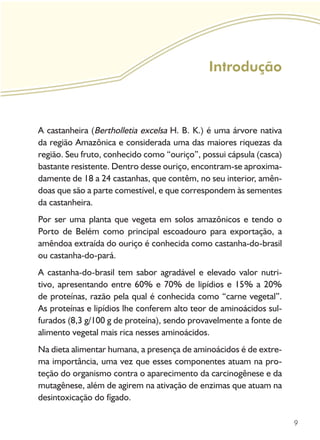 9
Introdução
A castanheira (Bertholletia excelsa H. B. K.) é uma árvore nativa
da região Amazônica e considerada uma das maiores riquezas da
região. Seu fruto, conhecido como “ouriço”, possui cápsula (casca)
bastante resistente. Dentro desse ouriço, encontram-se aproxima-
damente de 18 a 24 castanhas, que contêm, no seu interior, amên-
doas que são a parte comestível, e que correspondem às sementes
da castanheira.
Por ser uma planta que vegeta em solos amazônicos e tendo o
Porto de Belém como principal escoadouro para exportação, a
amêndoa extraída do ouriço é conhecida como castanha-do-brasil
ou castanha-do-pará.
A castanha-do-brasil tem sabor agradável e elevado valor nutri-
tivo, apresentando entre 60% e 70% de lipídios e 15% a 20%
de proteínas, razão pela qual é conhecida como “carne vegetal”.
As proteínas e lipídios lhe conferem alto teor de aminoácidos sul-
furados (8,3 g/100 g de proteína), sendo provavelmente a fonte de
alimento vegetal mais rica nesses aminoácidos.
Na dieta alimentar humana, a presença de aminoácidos é de extre-
ma importância, uma vez que esses componentes atuam na pro-
teção do organismo contra o aparecimento da carcinogênese e da
mutagênese, além de agirem na ativação de enzimas que atuam na
desintoxicação do fígado.
 