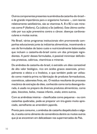 10
Outroscomponentespresentesnaamêndoadacastanha-do-brasil–
e de grande importância para o organismo humano –, com teores
relativamente satisfatórios, são as vitaminas A, B e B2 e sais mine-
rais como P (fósforo), Ca (cálcio) e Se (selênio). Este último conhe-
cido por sua ação preventiva contra o câncer, doenças cardiovas-
culares e muitas outras.
No Brasil, vários programas institucionais vêm promovendo cam-
panhas educacionais junto às indústrias alimentícias, incentivando o
uso de formulados de baixo custo e nutricionalmente balanceados
que incluam a castanha-do-brasil como um dos principais ingre-
dientes. A partir desses formulados, é possível minimizar deficiên-
cias proteicas, calóricas, vitamínicas e minerais.
Da amêndoa da castanha-do-brasil, é extraído um óleo comestível
de alto valor biológico, rico em ácidos graxos essenciais, princi-
palmente o oleico e o linoleico, e que também pode ser utiliza-
do como matéria-prima na fabricação de produtos farmacêuticos,
cosméticos, sabonetes finos, etc. O resíduo resultante do processo
mecânico de extração do óleo, conhecido como torta desengordu-
rada, é usado no preparo de diversos produtos alimentícios, como
pães, biscoitos, bolos, massas infantis, snaks, entre outros.
Com as amêndoas inteiras – classificadas como pequenas – ou com
castanhas quebradas, pode-se preparar um tira-gosto muito apre-
ciado, semelhante ao amendoim-japonês.
Pronta para consumo, a amêndoa de castanha despeliculada e salga-
da, é aceita como alimento de conveniência dentre os muitos outros
que já se encontram em delicatéssen nos supermercados do País.
 