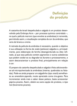 13
Definição
do produto
A castanha-do-brasil despeliculada e salgada é um produto desen-
volvido pela Embrapa Acre – por processo químico controlado­–,
no qual a película marrom (que envolve as amêndoas) é removida,
permitindo assim, a visualização completa da cor da amêndoa, que
varia de branca a creme.
A retirada da película da amêndoa é necessária, quando o objetivo
é sua utilização na forma de snaks (petiscos) salgados e, principal-
mente, para elaboração de farinha desengordurada ou óleo refi-
nado, já que essa película contém pigmentos e outras substâncias
que podem oxidar-se ou degradar-se durante o processamento, e
assim descaracterizar o produto final, principalmente em relação
à cor.
O preparo da castanha despeliculada e salgada é feita adicionando-
se sal micropulverizado às amêndoas (inteiras, quebradas ou fatia-
das). Pode-se ainda preparar um salgadinho (tipo snack) semelhan-
te ao amendoim-japonês, muito apreciado como tira-gosto. Para
incrementar ainda mais o sabor desse petisco, basta acrescentar
páprica picante. Assim, obtém-se outra opção do produto, o tipo
hot (levemente picante).
 