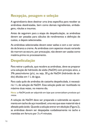 16
Recepção, pesagem e seleção
A agroindústria deve destinar uma área específica para receber as
amêndoas desidratadas, bem como demais ingredientes, embala-
gens, rótulos e insumos.
Antes de seguirem para a etapa de despeliculação, as amêndoas
devem ser pesadas para cálculos de rendimentos e definição de
custos, e depois selecionadas.
As amêndoas selecionadas devem estar sadias e com a cor varian-
do de branca a creme. As amêndoas com aspectos visuais variando
do marrom ao escuro, por precaução, não devem ser usadas como
matéria-prima no processamento.
Despeliculação
Para retirar a película, que recobre as amêndoas, deve-se preparar
uma solução de hidróxido de sódio (NaOH) com princípio ativo, a
3% peso/volume (p/v), ou seja, 30 g de NaOH (hidróxido de só-
dio) diluídas em 1 L de água.
Para cada quilo de amêndoa de castanha despeliculada, é necessá-
rio 1 L de solução de NaOH. Essa solução pode ser reutilizada no
máximo duas vezes, no mesmo dia.
Nota: o NaOH pode ser adquirido em lojas que comercializam produtos quí-
micos.
A solução de NaOH deve ser preparada e submetida ao aqueci-
mento em tacho de aço inoxidável, uma vez que esse material não é
afetado pelo ácido. Quando a solução entrar em ebulição (Figura 2),
as amêndoas devem ser despejadas cuidadosamente no tacho e
mantidas em fervura por 3 a 4 minutos.
 