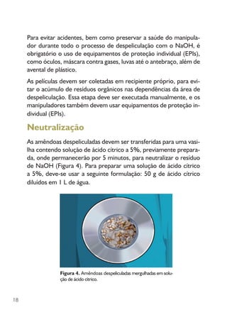 18
Para evitar acidentes, bem como preservar a saúde do manipula-
dor durante todo o processo de despeliculação com o NaOH, é
obrigatório o uso de equipamentos de proteção individual (EPIs),
como óculos, máscara contra gases, luvas até o antebraço, além de
avental de plástico.
As películas devem ser coletadas em recipiente próprio, para evi-
tar o acúmulo de resíduos orgânicos nas dependências da área de
despeliculação. Essa etapa deve ser executada manualmente, e os
manipuladores também devem usar equipamentos de proteção in-
dividual (EPIs).
Neutralização
As amêndoas despeliculadas devem ser transferidas para uma vasi-
lha contendo solução de ácido cítrico a 5%, previamente prepara-
da, onde permanecerão por 5 minutos, para neutralizar o resíduo
de NaOH (Figura 4). Para preparar uma solução de ácido cítrico
a 5%, deve-se usar a seguinte formulação: 50 g de ácido cítrico
diluídos em 1 L de água.
Figura 4. Amêndoas despeliculadas mergulhadas em solu-
ção de ácido cítrico.
 