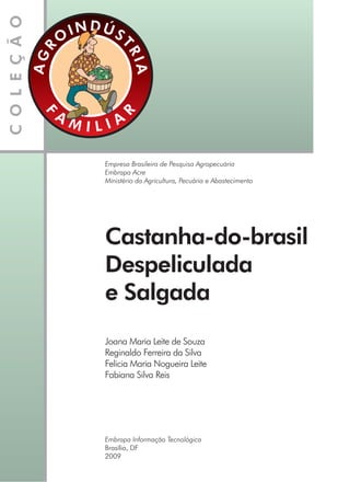 Empresa Brasileira de Pesquisa Agropecuária
Embrapa Acre
Ministério da Agricultura, Pecuária e Abastecimento
Castanha-do-brasil
Despeliculada
e Salgada
Joana Maria Leite de Souza
Reginaldo Ferreira da Silva
Felicia Maria Nogueira Leite
Fabiana Silva Reis
Embrapa Informação Tecnológica
Brasília, DF
2009
 