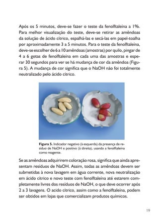 19
Figura 5. Indicador negativo (à esquerda) da presença de re-
síduo de NaOH e positivo (à direita), usando a fenolftaleína
como reagente.
Após os 5 minutos, deve-se fazer o teste da fenolftaleína a 1%.
Para melhor visualização do teste, deve-se retirar as amêndoas
da solução de ácido cítrico, espalhá-las e secá-las em papel-toalha
por aproximadamente 3 a 5 minutos. Para o teste da fenolftaleína,
deve-seescolherde6a10amêndoas(amostras)porquilo,pingarde
4 a 6 gotas de fenolftaleína em cada uma das amostras e es­­­­­­pe-
­­­­rar 30 segundos para ver se há mudança de cor da amêndoa (Figu-
ra 5). A mudança de cor significa que o NaOH não foi totalmente
neutralizado pelo ácido cítrico.
Se as amêndoas adquirirem coloração rosa, significa que ainda apre-
sentam resíduos de NaOH. Assim, todas as amêndoas devem ser
submetidas à nova lavagem em água corrente, nova neutralização
em ácido cítrico e novo teste com fenolftaleína até estarem com-
pletamente livres dos resíduos de NaOH, o que deve ocorrer após
2 a 3 lavagens. O acido cítrico, assim como a fenolftaleína, podem
ser obtidos em lojas que comercializam produtos químicos.
 