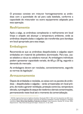 21
O processo consiste em misturar homogeneamente as amên-
doas com a quantidade de sal para cada batelada, conforme a
capacidade do misturador ou outro equipamento adaptado para
essa operação.
Resfriamento
Após a salga, as amêndoas completarão o resfriamento em local
limpo e arejado até alcançar a temperatura ambiente, onde as
amêndoas despeliculadas e salgadas são transferidas para bandejas
em local apropriado para essa etapa.
Embalagem
Recomenda-se que as amêndoas despeliculadas e salgadas sejam
embaladas em material de polietileno aluminizado. Para isso, usa-
se seladora a vácuo ou seladora manual. As embalagens individuais
podem apresentar capacidade variada, de 60 g a 20 kg, segundo a
demanda do mercado.
As embalagens devem ser rotuladas, convenientemente, segundo
as normas da legislação1
.
Armazenamento
Depois de embaladas e rotuladas, as caixas com os pacotes de amên-
doas – despeliculadas e salgadas – serão armazenadas em local pró-
prio, de modo a garantir ventilação, proteção contra luz, temperatura
elevada,eprotegidasdoataquederoedoresedemaiscontaminações,
permanecendo neste local até o momento da comercialização.
1
ANVISA. Agência Nacional de Vigilância Sanitária. Resolução RDC nº 360, de 23 de dezembro de 2003. Apro-
va regulamento técnico sobre rotulagem nutricional de alimentos embalados, tornando obrigatória a rotulagem
nutricional. Diário Oficial [da] República Federativa do Brasil, Poder Executivo, Brasília, DF, 26 dez. 2003.
Disponível em: <http://www.anvisa.gov.br/e-legis>. Acesso em: 21 set. 2009.
 
