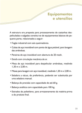 23
Equipamentos
e utensílios
A estrutura ora proposta para processamento de castanhas des-
peliculadas e salgadas constitui-se de equipamentos básicos de pe-
queno porte, relacionados a seguir:
Fogão industrial com seis queimadores.•	
Cubas de aço inoxidável com ponto de água potável, para lavagem•	
das amêndoas.
Peneiras de aço inoxidável com abertura de 20 mesh.•	
Estufa com circulação mecânica de ar.•	
Mesa de aço inoxidável para despelicular amêndoas, medindo•	
1,30 m x 2,00 m.
Mesas para lavagem em aço inoxidável, medindo 1,30 m x 2,00 m.•	
Seladora a vácuo, de preferência, podendo ser substituída por•	
uma seladora manual.
Balança de precisão com capacidade de até 60 g.•	
Balança analítica com capacidade para 100 kg.•	
Estrados de polietileno, para armazenamento da matéria-prima•	
e do produto final.
 
