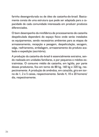 26
farinha desengordurada ou de óleo de castanha-do-brasil. Basica-
mente consta de uma estrutura que pode ser adaptada para a ca-
pacidade de cada comunidade interessada em produzir produtos
diferenciados.
O bom desempenho da minifábrica de processamento de castanha
despeliculada dependerá do espaço físico onde serão instalados
os equipamentos, sendo necessários ambientes para as etapas de
armazenamento, recepção e pesagem, despeliculação, secagem,
salga, resfriamento, embalagem, armazenamento do produto aca-
bado e expedição (escritório).
A produção da castanha-do-brasil é essencialmente extrativa, sen-
do realizada em unidades familiares, e por pequenos e médios ex-
trativistas. O consumo médio de castanha, em kg/dia, por parte
desses produtores, fica em torno de 80 kg, 160 kg e 320 kg, res-
pectivamente. A produção de amêndoa, em caixa/dia, gira em tor-
no de 1, 2 e 5 caixas, respectivamente. Sendo 4, 10 e 20 homens/
dia, respectivamente.
 