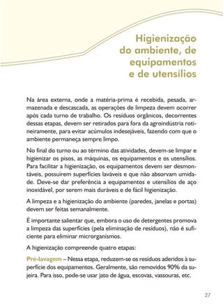 27
Higienização
do ambiente, de
equipamentos
e de utensílios
Na área externa, onde a matéria-prima é recebida, pesada, ar-
mazenada e descascada, as operações de limpeza devem ocorrer
após cada turno de trabalho. Os resíduos orgânicos, decorrentes
dessas etapas, devem ser retirados para fora da agroindústria roti-
neiramente, para evitar acúmulos indesejáveis, fazendo com que o
ambiente permaneça sempre limpo.
No final do turno ou ao término das atividades, devem-se limpar e
higienizar os pisos, as máquinas, os equipamentos e os utensílios.
Para facilitar a higienização, os equipamentos devem ser desmon-
táveis, possuírem superfícies laváveis e que não absorvam umida-
de. Deve-se dar preferência a equipamentos e utensílios de aço
inoxidável, por serem mais duráveis e de fácil higienização.
A limpeza e a higienização do ambiente (paredes, janelas e portas)
devem ser feitas semanalmente.
É importante salientar que, embora o uso de detergentes promova
a limpeza das superfícies (pela eliminação de resíduos), não é sufi-
ciente para eliminar microrganismos.
A higienização compreende quatro etapas:
Pré-lavagem – Nessa etapa, reduzem-se os resíduos aderidos à su-
perfície dos equipamentos. Geralmente, são removidos 90% da su-
jeira. Para isso, pode-se usar jato de água, escovas, vassouras, etc.
 