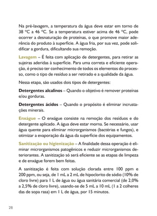 28
Na pré-lavagem, a temperatura da água deve estar em torno de
38 ºC a 46 ºC. Se a temperatura estiver acima de 46 ºC, pode
ocorrer a desnaturação de proteínas, o que promove maior ade-
rência do produto à superfície. A água fria, por sua vez, pode soli-
dificar a gordura, dificultando sua remoção.
Lavagem – É feita com aplicação de detergentes, para retirar as
sujeiras aderidas à superfície. Para uma correta e eficiente opera-
ção, é preciso ter conhecimento de todos os elementos do proces-
so, como o tipo de resíduo a ser retirado e a qualidade da água.
Nessa etapa, são usados dois tipos de detergentes:
Detergentes alcalinos – Quando o objetivo é remover proteínas
e/ou gorduras.
Detergentes ácidos – Quando o propósito é eliminar incrusta-
ções minerais.
Enxágue – O enxágue consiste na remoção dos resíduos e do
detergente aplicado. A água deve estar morna. Se necessário, usar
água quente para eliminar microrganismos (bactérias e fungos), e
otimizar a evaporação da água da superfície dos equipamentos.
Sanitização ou higienização – A finalidade dessa operação é eli-
minar microrganismos patogênicos e reduzir microrganismos de-
teriorantes. A sanitização só será eficiente se as etapas de limpeza
e de enxágue forem bem feitas.
A sanitização é feita com solução clorada entre 100 ppm e
200 ppm, ou seja, de 1 mL a 2 mL de hipoclorito de sódio (10% de
cloro livre) para 1 L de água ou água sanitária comercial (de 2,0%
a 2,5% de cloro livre), usando-se de 5 mL a 10 mL (1 a 2 colheres
das de sopa rasa) em 1 L de água, por 15 minutos.
 