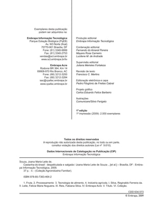 Exemplares desta publicação
podem ser adquiridos na:
Embrapa Informação Tecnológica
Parque Estação Biológica (PqEB)
Av. W3 Norte (final)
70770-901 Brasília, DF
Fone: (61) 3340-9999
Fax: (61) 3340-2753
vendas@sct.embrapa.br
www.sct.embrapa.br/liv
Embrapa Acre
Rodovia BR 364, Km 14
69908-970 Rio Branco, AC
Fone: (68) 3212-3200
Fax: (68) 3212-3284
sac@cpafac.embrapa.br
www.cpafac.embrapa.br
Produção editorial
Embrapa Informação Tecnológica
Cordenação editorial
Fernando do Amaral Pereira
Mayara Rosa Carneiro
Lucilene M. de Andrade
Supervisão editorial
Juliana Meireles Fortaleza
Revisão de texto
Francisco C. Martins
Editoração eletrônica e capa
Pedro Filogônio de Freitas Cabral
Projeto gráfico
Carlos Eduardo Felice Barbeiro
Ilustrações
Comunicare/Silvio Ferigato
1ª edição
1ª impressão (2009): 2.000 exemplares
Todos os direitos reservados
A reprodução não autorizada desta publicação, no todo ou em parte,
constitui violação dos direitos autorais (Lei nº 9.610).
Dados Internacionais de Catalogação na Publicação (CIP)
Embrapa Informação Tecnológica
Souza, Joana Maria Leite de.
Castanha-do-brasil : despeliculada e salgada / Joana Maria Leite de Souza ...[et al.] – Brasília, DF : Embra-
pa Informação Tecnológica, 2009.
37 p. : il. - (Coleção Agroindústria Familiar).
ISBN 978-85-7383-464-2
1. Fruta. 2. Processamento 3. Tecnologia de alimento. 4. Indústria agrícola. I. Silva, Reginaldo Ferreira da.
II. Leite, Felicia Maria Nogueira. III. Reis, Fabiana Silva. IV. Embrapa Acre. V. Título. VI. Coleção.
CDD 634.573
© Embrapa, 2009
 