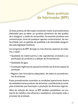 31
Boas práticas
de fabricação (BPF)
As boas práticas de fabricação constituem todos os procedimentos
efetivados para se obter um produto alimentício de alta qualida-
de e assegurar a saúde do consumidor, fornecendo produtos sem
contaminação, livres de quaisquer agentes contaminantes, de con-
formidade com os padrões de qualidade e de identidade assegura-
dos pela legislação brasileira.
Um programa de BPF abrange os mais diversos aspectos da indús-
tria, a saber:
Qualidade da matéria-prima e dos ingredientes (incluindo a es-•	
pecificação de produtos e a seleção de fornecedores).
Qualidade da água.•	
Condições higiênicas do pessoal envolvido nas diversas etapas de•	
produção.
Registro (em formulários adequados), de todos os procedimen-•	
tos da empresa.
Esses procedimentos controlam as condições operacionais dentro
do estabelecimento produtor de alimentos, considerando as condi-
ções ambientais que favoreçam a produção de alimentos seguros.
Além da redução de riscos, as BPF também possibilitam um am-
biente de trabalho mais eficiente e satisfatório, otimizando todo o
processo de produção.
 