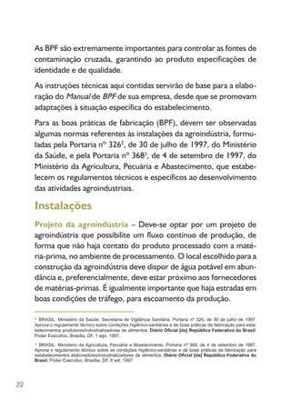 32
As BPF são extremamente importantes para controlar as fontes de
contaminação cruzada, garantindo ao produto especificações de
identidade e de qualidade.
As instruções técnicas aqui contidas servirão de base para a elabo-
ração do Manual de BPF de sua empresa, desde que se promovam
adaptações à situação específica do estabelecimento.
Para as boas práticas de fabricação (BPF), devem ser observadas
algumas normas referentes às instalações da agroindústria, formu-
ladas pela Portaria nº 3262
, de 30 de julho de 1997, do Ministério
da Saúde, e pela Portaria nº 3683
, de 4 de setembro de 1997, do
Ministério da Agricultura, Pecuária e Abastecimento, que estabe-
lecem os regulamentos técnicos e específicos ao desenvolvimento
das atividades agroindustriais.
Instalações
Projeto da agroindústria – Deve-se optar por um projeto de
agroindústria que possibilite um fluxo contínuo de produção, de
forma que não haja contato do produto processado com a maté-
ria-prima, no ambiente de processamento. O local escolhido para a
construção da agroindústria deve dispor de água potável em abun-
dância e, preferencialmente, deve estar próximo aos fornecedores
de matérias-primas. É igualmente importante que haja estradas em
boas condições de tráfego, para escoamento da produção.
2
BRASIL. Ministério da Saúde. Secretaria de Vigilância Sanitária. Portaria nº 326, de 30 de julho de 1997.
Aprova o regulamento técnico sobre condições higiênico-sanitárias e de boas práticas de fabricação para esta-
belecimentos produtores/industrializadores de alimentos. Diário Oficial [da] República Federativa do Brasil,
Poder Executivo, Brasília, DF, 1 ago. 1997.
3
BRASIL. Ministério da Agricultura, Pecuária e Abastecimento. Portaria nº 368, de 4 de setembro de 1997.
Aprova o regulamento técnico sobre as condições higiênico-sanitárias e de boas práticas de fabricação para
estabelecimentos elaboradores/industrializadores de alimentos. Diário Oficial [da] República Federativa do
Brasil, Poder Executivo, Brasília, DF, 8 set. 1997.
 