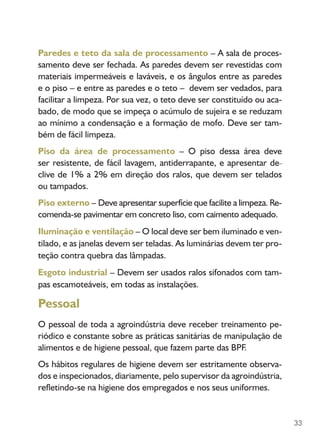 33
Paredes e teto da sala de processamento – A sala de proces-
samento deve ser fechada. As paredes devem ser revestidas com
materiais impermeáveis e laváveis, e os ângulos entre as paredes
e o piso – e entre as paredes e o teto – devem ser vedados, para
facilitar a limpeza. Por sua vez, o teto deve ser constituído ou aca-
bado, de modo que se impeça o acúmulo de sujeira e se reduzam
ao mínimo a condensação e a formação de mofo. Deve ser tam-
bém de fácil limpeza.
Piso da área de processamento – O piso dessa área deve
ser resistente, de fácil lavagem, antiderrapante, e apresentar de­­­­­­­­­­­­_
clive de 1% a 2% em direção dos ralos, que devem ser telados
ou tampados.
Piso externo – Deve apresentar superfície que facilite a limpeza. Re-
comenda-se pavimentar em concreto liso, com caimento adequado.
Iluminação e ventilação – O local deve ser bem iluminado e ven-
tilado, e as janelas devem ser teladas. As luminárias devem ter pro-
teção contra quebra das lâmpadas.
Esgoto industrial – Devem ser usados ralos sifonados com tam-
pas escamoteáveis, em todas as instalações.
Pessoal
O pessoal de toda a agroindústria deve receber treinamento pe-
riódico e constante sobre as práticas sanitárias de manipulação de
alimentos e de higiene pessoal, que fazem parte das BPF.
Os hábitos regulares de higiene devem ser estritamente observa-
dos e inspecionados, diariamente, pelo supervisor da agroindústria,
refletindo-se na higiene dos empregados e nos seus uniformes.
 