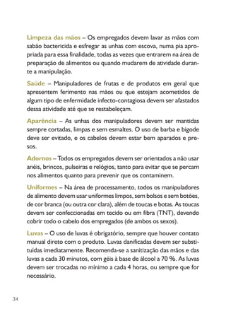 34
Limpeza das mãos – Os empregados devem lavar as mãos com
sabão bactericida e esfregar as unhas com escova, numa pia apro-
priada para essa finalidade, todas as vezes que entrarem na área de
preparação de alimentos ou quando mudarem de atividade duran-
te a manipulação.
Saúde – Manipuladores de frutas e de produtos em geral que
apresentem ferimento nas mãos ou que estejam acometidos de
algum tipo de enfermidade infecto-contagiosa devem ser afastados
dessa atividade até que se restabeleçam.
Aparência – As unhas dos manipuladores devem ser mantidas
sempre cortadas, limpas e sem esmaltes. O uso de barba e bigode
deve ser evitado, e os cabelos devem estar bem aparados e pre-
sos.
Adornos – Todos os empregados devem ser orientados a não usar
anéis, brincos, pulseiras e relógios, tanto para evitar que se percam
nos alimentos quanto para prevenir que os contaminem.
Uniformes – Na área de processamento, todos os manipuladores
de alimento devem usar uniformes limpos, sem bolsos e sem botões,
de cor branca (ou outra cor clara), além de toucas e botas. As toucas
devem ser confeccionadas em tecido ou em fibra (TNT), devendo
cobrir todo o cabelo dos empregados (de ambos os sexos).
Luvas – O uso de luvas é obrigatório, sempre que houver contato
manual direto com o produto. Luvas danificadas devem ser substi-
tuídas imediatamente. Recomenda-se a sanitização das mãos e das
luvas a cada 30 minutos, com géis à base de álcool a 70 %. As luvas
devem ser trocadas no mínimo a cada 4 horas, ou sempre que for
necessário.
 