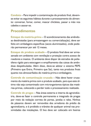 35
Conduta – Para impedir a contaminação do produto final, devem-
se evitar os seguintes hábitos durante o processamento do alimen-
to: conversar, fumar, comer, mascar chicletes, passar a mão nos
cabelos e assoar-se.
Procedimentos
Estoque da matéria-prima – O acondicionamento das amêndo-
as desidratadas (para armazenagem ou comercialização), deve ser
feito em embalagens específicas (sacos aluminizados), onde pode-
rão permanecer por até 12 meses.
Estoque de produto acabado – O produto final deve ser arma-
zenado em ambiente com ventilação e proteção contra acesso de
roedores e insetos. O ambiente deve dispor de estrados de polie-
tileno rígido para estocagem e empilhamento das caixas de amên-
doas despeliculadas. Além disso, deve-se adotar o sistema PEPS
(Primeiro que Entra, Primeiro que Sai), tanto nos produtos finais
quanto nos almoxarifados de matéria-prima e embalagens.
Controle de contaminação cruzada – Não deve haver cruza-
mento da matéria prima com o produto acabado, para que este úl-
timo não seja contaminado com microrganismos típicos das maté-
rias-primas, colocando a perder todo o processamento realizado.
Controle de pragas – Nas áreas externa e interna da agroindús-
tria, deve-se fazer o controle permanente e integrado de pragas
por meio da vedação correta de portas, janelas e ralos. Ninhos
de pássaros devem ser removidos dos arredores do prédio da
agroindústria, e é proibido o trânsito de qualquer animal nas pro-
ximidades das instalações. O lixo deve ser colocado em lixeiras
 