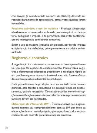 36
com tampas (e acondicionado em sacos de plástico), devendo ser
retirado diariamente da agroindústria, tantas vezes quantas forem
necessárias.
Produtos químicos e uso de madeira – Produtos alimentícios
não devem ser armazenados ao lado de produtos químicos, de ma-
terial de higiene e limpeza, e de perfumaria, para evitar contamina-
ção ou impregnação com odores estranhos.
Evitar o uso de madeira (inclusive em paletes), por ser de limpeza
e higienização insatisfatórias, principalmente se a madeira estiver
molhada.
Registros e controles
A organização é a mola-mestra para o sucesso do empreendimen-
to, seja qual for o porte do estabelecimento. Muitas vezes, regis-
tros e documentos adequados possibilitam a resolução rápida de
um problema que se mostraria insolúvel, caso não fossem efetua-
dos controles sobre a dinâmica de produção.
Cada procedimento de produção deve ser anotado numa ou mais
planilhas, para facilitar a localização de qualquer etapa do proces-
samento, quando necessário. Outras observações como interrup-
ções e modificações eventuais ocorridas durante o processamento
também devem ser registradas.
Elaboração do Manual de BPF – É imprescindível que a agroin-
dústria registre seu comprometimento com as BPF, por meio da
elaboração de um manual próprio, que especifique todos os pro-
cedimentos de controle para cada etapa do processo.
 