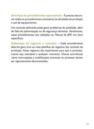 37
Descrição de procedimentos operacionais – É preciso descre-
ver todos os procedimentos necessários às atividades de produção
e uso de equipamentos.
Um controle deficiente pode gerar problemas de qualidade, além
de falta de padronização ou de segurança alimentar. Geralmente,
esses procedimentos são relatados no Manual de BPF, em itens
específicos.
Elaboração de registros e controles – Cada procedimento
descrito gera uma ou mais planilhas de registros das variáveis de
produção. Esses registros são importantes para que o processa-
mento seja rastreável a qualquer momento. Outras ocorrências
como interrupções e modificações eventuais no processo devem
ser rigorosamente documentadas.
 