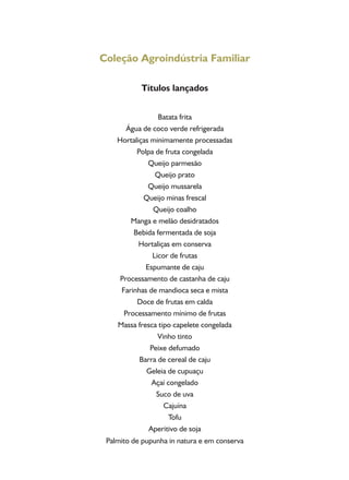Coleção Agroindústria Familiar
Títulos lançados
Batata frita
Água de coco verde refrigerada
Hortaliças minimamente processadas
Polpa de fruta congelada
Queijo parmesão
Queijo prato
Queijo mussarela
Queijo minas frescal
Queijo coalho
Manga e melão desidratados
Bebida fermentada de soja
Hortaliças em conserva
Licor de frutas
Espumante de caju
Processamento de castanha de caju
Farinhas de mandioca seca e mista
Doce de frutas em calda
Processamento mínimo de frutas
Massa fresca tipo capelete congelada
Vinho tinto
Peixe defumado
Barra de cereal de caju
Geleia de cupuaçu
Açaí congelado
Suco de uva
Cajuína
Tofu
Aperitivo de soja
Palmito de pupunha in natura e em conserva
 