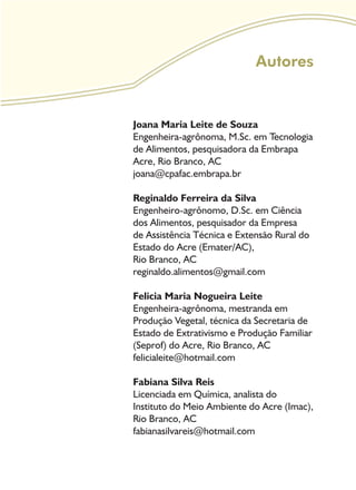 Autores
Joana Maria Leite de Souza
Engenheira-agrônoma, M.Sc. em Tecnologia
de Alimentos, pesquisadora da Embrapa
Acre, Rio Branco, AC
joana@cpafac.embrapa.br
Reginaldo Ferreira da Silva
Engenheiro-agrônomo, D.Sc. em Ciência
dos Alimentos, pesquisador da Empresa
de Assistência Técnica e Extensão Rural do
Estado do Acre (Emater/AC),
Rio Branco, AC
reginaldo.alimentos@gmail.com
Felicia Maria Nogueira Leite
Engenheira-agrônoma, mestranda em
Produção Vegetal, técnica da Secretaria de
Estado de Extrativismo e Produção Familiar
(Seprof) do Acre, Rio Branco, AC
felicialeite@hotmail.com
Fabiana Silva Reis
Licenciada em Química, analista do
Instituto do Meio Ambiente do Acre (Imac),
Rio Branco, AC
fabianasilvareis@hotmail.com
 