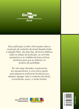 Esta publicação contém informações sobre a
produção de castanha-do-brasil despeliculada
e salgada.Nela, são descritas, de forma didática,
todas as etapas de produção, os controles
necessários e as medidas de boas práticas
sanitárias para que se obtenha um
produto de qualidade.
Por não exigir elevados investimentos
em equipamentos, é uma ótima opção
para pequenos produtores familiares que
desejam agregar valor à castanha-do-brasil,
aumentando, assim, a renda familiar.
Acre
CGPE8061
Ministério da
Agricultura, Pecuária
e Abastecimento
ISBN978-85-7383-464-2
9788573834444
 