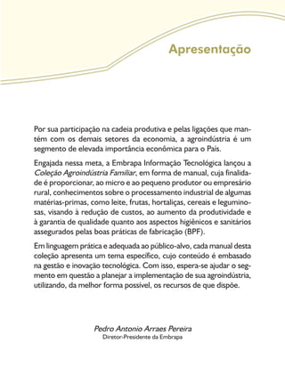 Apresentação
Por sua participação na cadeia produtiva e pelas ligações que man-
tém com os demais setores da economia, a agroindústria é um
segmento de elevada importância econômica para o País.
Engajada nessa meta, a Embrapa Informação Tecnológica lançou a
Coleção Agroindústria Familiar, em forma de manual, cuja finalida-
de é proporcionar, ao micro e ao pequeno produtor ou empresário
rural, conhecimentos sobre o processamento industrial de algumas
matérias-primas, como leite, frutas, hortaliças, cereais e legumino-
sas, visando à redução de custos, ao aumento da produtividade e
à garantia de qualidade quanto aos aspectos higiênicos e sanitários
assegurados pelas boas práticas de fabricação (BPF).
Em linguagem prática e adequada ao público-alvo, cada manual desta
coleção apresenta um tema específico, cujo conteúdo é embasado
na gestão e inovação tecnológica. Com isso, espera-se ajudar o seg-
mento em questão a planejar a implementação de sua agroindústria,
utilizando, da melhor forma possível, os recursos de que dispõe.
Pedro Antonio Arraes Pereira
Diretor-Presidente da Embrapa
 