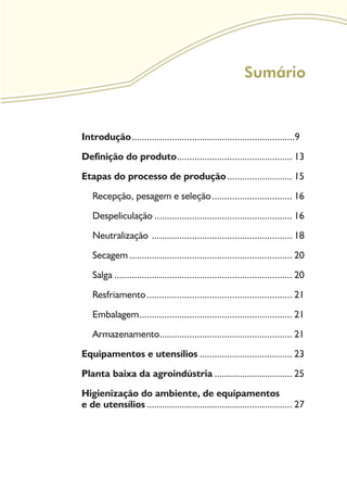 Sumário
Introdução..................................................................9
Definição do produto............................................... 13
Etapas do processo de produção........................... 15
Recepção, pesagem e seleção................................. 16
Despeliculação........................................................ 16
Neutralização ......................................................... 18
Secagem.................................................................. 20
Salga........................................................................ 20
Resfriamento........................................................... 21
Embalagem.............................................................. 21
Armazenamento..................................................... 21
Equipamentos e utensílios...................................... 23
Planta baixa da agroindústria................................ 25
Higienização do ambiente, de equipamentos
e de utensílios........................................................... 27
 