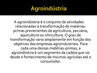 A agroindústria é o conjunto de atividades
relacionadas à transformação de matérias-
primas provenientes da agricultura, pecuária,
aquicultura ou silvicultura. O grau de
transformação varia amplamente em função dos
objetivos das empresas agroindustriais. Para
cada uma dessas matérias-primas, a
agroindústria é um segmento da cadeia que vai
desde o fornecimento de insumos agrícolas até o
consumidor.
 