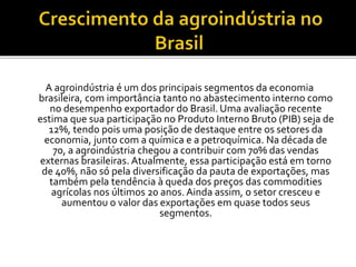 A agroindústria é um dos principais segmentos da economia
brasileira, com importância tanto no abastecimento interno como
no desempenho exportador do Brasil. Uma avaliação recente
estima que sua participação no Produto Interno Bruto (PIB) seja de
12%, tendo pois uma posição de destaque entre os setores da
economia, junto com a química e a petroquímica. Na década de
70, a agroindústria chegou a contribuir com 70% das vendas
externas brasileiras. Atualmente, essa participação está em torno
de 40%, não só pela diversificação da pauta de exportações, mas
também pela tendência à queda dos preços das commodities
agrícolas nos últimos 20 anos. Ainda assim, o setor cresceu e
aumentou o valor das exportações em quase todos seus
segmentos.
 