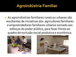  As agroindústrias familiares rurais ou urbanas são
resultantes de iniciativas dos agricultores familiares
e empreendedores familiares urbanos somado aos
esforços do poder público, para fazer frente ao
quadro de exclusão social produtiva e econômica.
Agroindústria Familiar
 