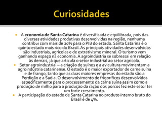  A economia de Santa Catarina é diversificada e equilibrada, pois das
diversas atividades produtivas desenvolvidas na região, nenhuma
contribui com mais de 20% para o PIB do estado. Santa Catarina é o
quinto estado mais rico do Brasil.As principais atividades desenvolvidas
são industriais, agrícolas e de extrativismo mineral. O turismo vem
ganhando espaço na economia.A agroindústria se sobressai em relação
às demais, já que articula o setor industrial ao setor agrícola.
 Setor agroindustrial – a criação de suínos e a avicultura movimentam a
agroindústria catarinense.O estado é o maior exportador de carne suína
e de frango, tanto que as duas maiores empresas do estado são a
Perdigão e a Sadia. O desenvolvimento de frigoríficos desenvolvidos
especificamente para o processamento da carne suína assim como a
produção de milho para a produção da ração dos porcos fez este setor ter
um forte crescimento.
 A participação do estado de SantaCatarina no produto interno bruto do
Brasil é de 4%.
 
