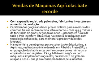  Com expansão registrada pelo setor, fabricantes investem em
aumento da produção.
 Capitalizados graças aos bons preços obtidos para a maioria das
commodities na recém-colhida safra recorde – com 159,5 milhões
de toneladas de grãos, segundo a Conab -, produtores rurais de
todo o País investem altas cifras na compra de máquinas com
tecnologia sofisticada, para melhorar a produtividade das
lavouras.
 Na maior feira de máquinas para o setor da América Latina, a
Agrishow, realizada no início do mês em Ribeirão Preto (SP), a
empolgação dos fabricantes confirmou-se com os números: a
edição deste ano registrou R$ 1,5 bilhão em negócios com
máquinas e implementos agrícolas, crescimento de 30% em
relação a 2010 – que já era considerado bom pela indústria.
 