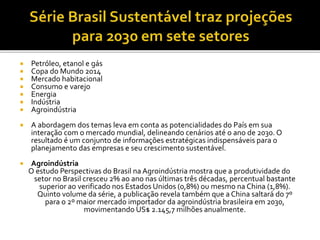  Petróleo, etanol e gás
 Copa do Mundo 2014
 Mercado habitacional
 Consumo e varejo
 Energia
 Indústria
 Agroindústria
 A abordagem dos temas leva em conta as potencialidades do País em sua
interação com o mercado mundial, delineando cenários até o ano de 2030. O
resultado é um conjunto de informações estratégicas indispensáveis para o
planejamento das empresas e seu crescimento sustentável.
 Agroindústria
O estudo Perspectivas do Brasil na Agroindústria mostra que a produtividade do
setor no Brasil cresceu 2% ao ano nas últimas três décadas, percentual bastante
superior ao verificado nos Estados Unidos (0,8%) ou mesmo na China (1,8%).
Quinto volume da série, a publicação revela também que a China saltará do 7º
para o 2º maior mercado importador da agroindústria brasileira em 2030,
movimentando US$ 2.145,7 milhões anualmente.
 