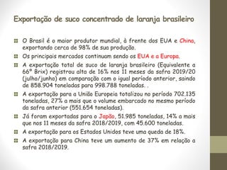 Exportação de suco concentrado de laranja brasileiro
O Brasil é o maior produtor mundial, à frente dos EUA e China,
exportando cerca de 98% de sua produção.
Os principais mercados continuam sendo os EUA e a Europa.
A exportação total de suco de laranja brasileiro (Equivalente a
66º Brix) registrou alta de 16% nos 11 meses da safra 2019/20
(julho/junho) em comparação com o igual período anterior, saindo
de 858.904 toneladas para 998.788 toneladas. .
A exportação para a União Europeia totalizou no período 702.135
toneladas, 27% a mais que o volume embarcado no mesmo período
da safra anterior (551.654 toneladas).
Já foram exportadas para o Japão, 51.985 toneladas, 14% a mais
que nos 11 meses da safra 2018/2019, com 45.600 toneladas.
A exportação para os Estados Unidos teve uma queda de 18%.
A exportação para China teve um aumento de 37% em relação a
safra 2018/2019.
 