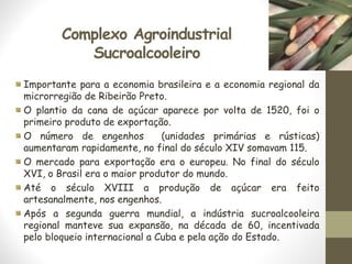 Complexo Agroindustrial
Sucroalcooleiro
Importante para a economia brasileira e a economia regional da
microrregião de Ribeirão Preto.
O plantio da cana de açúcar aparece por volta de 1520, foi o
primeiro produto de exportação.
O número de engenhos (unidades primárias e rústicas)
aumentaram rapidamente, no final do século XIV somavam 115.
O mercado para exportação era o europeu. No final do século
XVI, o Brasil era o maior produtor do mundo.
Até o século XVIII a produção de açúcar era feito
artesanalmente, nos engenhos.
Após a segunda guerra mundial, a indústria sucroalcooleira
regional manteve sua expansão, na década de 60, incentivada
pelo bloqueio internacional a Cuba e pela ação do Estado.
 
