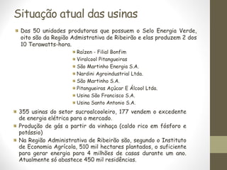 Situação atual das usinas
Das 50 unidades produtoras que possuem o Selo Energia Verde,
oito são da Região Admistrativa de Ribeirão e elas produzem 2 dos
10 Terawatts-hora.
Raízen - Filial Bonfim
Viralcool Pitangueiras
São Martinho Energia S.A.
Nardini Agroindustrial Ltda.
São Martinho S.A.
Pitangueiras Açúcar E Álcool Ltda.
Usina São Francisco S.A.
Usina Santo Antonio S.A.
355 usinas do setor sucroalcooleiro, 177 vendem o excedente
de energia elétrica para o mercado.
Produção de gás a partir da vinhaça (caldo rico em fósforo e
potássio)
Na Região Administrativa de Ribeirão são, segundo o Instituto
de Economia Agrícola, 510 mil hectares plantados, o suficiente
para gerar energia para 4 milhões de casas durante um ano.
Atualmente só abastece 450 mil residências.
 