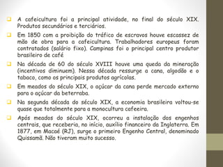 ❑ A cafeicultura foi a principal atividade, no final do século XIX.
Produtos secundários e terciários.
❑ Em 1850 com a proibição do tráfico de escravos houve escassez de
mão de obra para a cafeicultura. Trabalhadores europeus foram
contratados (salário fixo). Campinas foi o principal centro produtor
brasileiro de café
❑ Na década de 60 do século XVIII houve uma queda da mineração
(incentivos diminuem). Nessa década ressurge a cana, algodão e o
tabaco, como os principais produtos agrícolas.
❑ Em meados do século XIX, o açúcar da cana perde mercado externo
para o açúcar da beterraba.
❑ Na segunda década do século XIX, a economia brasileira voltou-se
quase que totalmente para a monocultura cafeeira.
❑ Após meados do século XIX, ocorreu a instalação dos engenhos
centrais, que receberia, no início, auxílio financeiro da Inglaterra. Em
1877, em Macaé (RJ), surge o primeiro Engenho Central, denominado
Quissamã. Não tiveram muito sucesso.
 