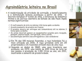 Agroindústria leiteira no Brasil
A modernização da atividade de extração, o beneficiamento
e a distribuição leiteira aconteceu a partir de 1931. O
Decreto Estadual nº 5.032 de 1931, a Diretoria da Indústria
Animal e do Serviço Sanitário do Estado de São Paulo impôs
normas significativas:
✓ O resfriamento do leite no máximo três horas após a ordenha
✓ Acondicionamento do produto em frascos
✓ O produto deveria ser entregue aos consumidores até no máximo 3
horas após a ordenha.
✓ As usinas deveriam possuir os equipamentos exigidos para recepção,
pesagem, pasteurização, refrigeração, entre outros,
✓ Documentação sanitária dos entregadores e dos vendedores
❑ Em 76 das 100 maiores fazendas, a raça holandesa foi a
mais utilizada em 2016. A raça girolando está em 29
propriedades e 26 fazendas utilizam mais de uma raça.
❑ Segundo os dados do IBGE, uma vaca brasileira que
produzia, em 1974, uma média de 655 litros de leite ao
ano passou à produção de 1.381 litros ao ano, em 2011,
mostrando o aumento de produtividade.
ç
 