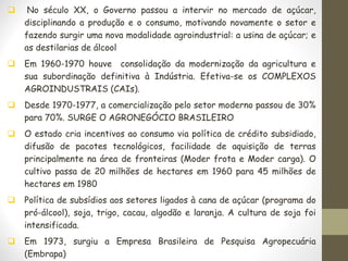 ❑ No século XX, o Governo passou a intervir no mercado de açúcar,
disciplinando a produção e o consumo, motivando novamente o setor e
fazendo surgir uma nova modalidade agroindustrial: a usina de açúcar; e
as destilarias de álcool
❑ Em 1960-1970 houve consolidação da modernização da agricultura e
sua subordinação definitiva à Indústria. Efetiva-se os COMPLEXOS
AGROINDUSTRAIS (CAIs).
❑ Desde 1970-1977, a comercialização pelo setor moderno passou de 30%
para 70%. SURGE O AGRONEGÓCIO BRASILEIRO
❑ O estado cria incentivos ao consumo via política de crédito subsidiado,
difusão de pacotes tecnológicos, facilidade de aquisição de terras
principalmente na área de fronteiras (Moder frota e Moder carga). O
cultivo passa de 20 milhões de hectares em 1960 para 45 milhões de
hectares em 1980
❑ Política de subsídios aos setores ligados à cana de açúcar (programa do
pró-álcool), soja, trigo, cacau, algodão e laranja. A cultura de soja foi
intensificada.
❑ Em 1973, surgiu a Empresa Brasileira de Pesquisa Agropecuária
(Embrapa)
 