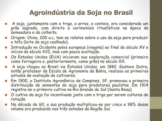 Agroindústria da Soja no Brasil
◼ A soja, juntamente com o trigo, o arroz, o centeio, era considerada um
grão sagrado, com direito a cerimoniais ritualísticos na época da
semeadura e da colheita.
◼ Origem: China, 200 a.c, tem se relatos sobre o uso da soja para produzir
o tofu (leite de soja coalhado).
◼ Introdução no Ocidente pelos europeus (viagens) ao final do século XV e
inícios do século XVI, mas com pouca aceitação.
◼ Os Estados Unidos (EUA) iniciaram sua exploração comercial (primeiro
como forrageira e, posteriormente, como grão) no século XX.
◼ A soja chegou ao Brasil via Estados Unidos, em 1882. Gustavo Dutra,
então professor da Escola de Agronomia da Bahia, realizou os primeiros
estudos de avaliação de cultivares.
◼ Em 1900, o Instituto Agronômico de Campinas, SP, promoveu a primeira
distribuição de sementes de soja para produtores paulistas. Em 1914
registra-se o primeiro cultivo no Rio Grande do Sul (Santa Rosa).
◼ O cultivo da soja foi incentivado junto com o trigo por serem culturas de
rotação.
◼ Na década de 60, a sua produção multiplicou-se por cinco e 98% desse
volume era produzido nos três estados da Região Sul.
 