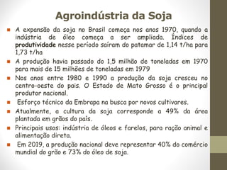 Agroindústria da Soja
◼ A expansão da soja no Brasil começa nos anos 1970, quando a
indústria de óleo começa a ser ampliada. Índices de
produtividade nesse período saíram do patamar de 1,14 t/ha para
1,73 t/ha
◼ A produção havia passado do 1,5 milhão de toneladas em 1970
para mais de 15 milhões de toneladas em 1979
◼ Nos anos entre 1980 e 1990 a produção da soja cresceu no
centro-oeste do pais. O Estado de Mato Grosso é o principal
produtor nacional.
◼ Esforço técnico da Embrapa na busca por novos cultivares.
◼ Atualmente, a cultura da soja corresponde a 49% da área
plantada em grãos do país.
◼ Principais usos: indústria de óleos e farelos, para ração animal e
alimentação direta.
◼ Em 2019, a produção nacional deve representar 40% do comércio
mundial do grão e 73% do óleo de soja.
 
