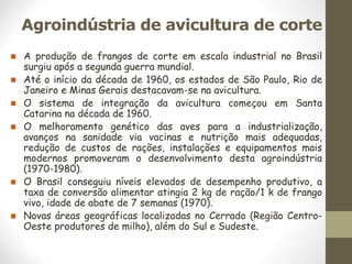 Agroindústria de avicultura de corte
◼ A produção de frangos de corte em escala industrial no Brasil
surgiu após a segunda guerra mundial.
◼ Até o início da década de 1960, os estados de São Paulo, Rio de
Janeiro e Minas Gerais destacavam-se na avicultura.
◼ O sistema de integração da avicultura começou em Santa
Catarina na década de 1960.
◼ O melhoramento genético das aves para a industrialização,
avanços na sanidade via vacinas e nutrição mais adequadas,
redução de custos de rações, instalações e equipamentos mais
modernos promoveram o desenvolvimento desta agroindústria
(1970-1980).
◼ O Brasil conseguiu níveis elevados de desempenho produtivo, a
taxa de conversão alimentar atingia 2 kg de ração/1 k de frango
vivo, idade de abate de 7 semanas (1970).
◼ Novas áreas geográficas localizadas no Cerrado (Região Centro-
Oeste produtores de milho), além do Sul e Sudeste.
 