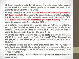 • O Brasil exporta a mais de 150 países. É o maior exportador mundial
desde 2004 e o terceiro maior produtor de carne de aves, atrás
somente de Estados Unidos e China.
• O Brasil produziu em 2019, 13,245 milhões de toneladas produzidas
[3º lugar mundial], 3% de aumento na produção nacional [em relação a
2018], destino da produção: mercado interno 68%, exportação 32%,
4,2 milhões de toneladas exportadas [1º lugar mundial], 2,75% de
aumento na exportação [em relação a 2018].
• A excelência tecnológica em genética, manejo, nutrição e ambiência
das granjas brasileiras permitiram esse aumento na produção de
frangos. Diminuição da idade de abate de 63 dias para 42 dias, e
aumento do peso médio final de 1,6kg para 2,4kg
• O estado que lidera o ranking nacional de abate é o estado do Paraná
(30,73% do total), seguido de Santa Catarina (16,85%), Rio grande do
sul (13,97%), São Paulo (10,60%), Minas Gerais (7,64%) e Goiás
(6,32%).
• Os Estados Unidos são os maiores produtores com 19,87%, seguidos
pelo Brasil com 13,85% da produção total, em terceiro a China com
12,85% e União Europeia com 12,68% (60% da produção mundial).China
– vírus influenza A.
• Os Estados Unidos, China e Brasil são os principais consumidores de
carne de ave.
 