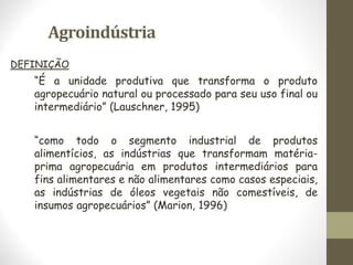Agroindústria
DEFINIÇÃO
“É a unidade produtiva que transforma o produto
agropecuário natural ou processado para seu uso final ou
intermediário” (Lauschner, 1995)
“como todo o segmento industrial de produtos
alimentícios, as indústrias que transformam matéria-
prima agropecuária em produtos intermediários para
fins alimentares e não alimentares como casos especiais,
as indústrias de óleos vegetais não comestíveis, de
insumos agropecuários” (Marion, 1996)
 