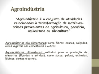 Agroindústria
“Agroindústria é o conjunto de atividades
relacionadas à transformação de matérias-
primas provenientes da agricultura, pecuária,
aqüicultura ou silvicultura”
Agroindústrias não alimentares: como fibras, couros, calçados,
óleos vegetais não comestíveis e outras;
Agroindústrias alimentares: voltadas para a produção de
alimentos (líquidos e sólidos), como sucos, polpas, extratos,
lácteos, carnes e outros.
 