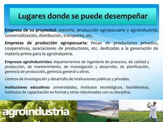 Lugares donde se puede desempeñar
Empresa de su propiedad: asesoría, producción agropecuaria y agroindustrial,
comercialización, distribución, transporte, etc.
Empresas de producción agropecuaria: fincas de productores privados,
cooperativas, asociaciones de productores, etc. dedicadas a la generación de
materia prima para la agroindustria.
Empresas agroindustriales: departamentos de ingeniería de procesos, de calidad y
producción, de mantenimiento, de investigación y desarrollo, de planificación,
gerencia de producción, gerencia general u otros.
Centros de investigación y desarrollo de instituciones públicas y privadas.
Instituciones educativas: universidades, institutos tecnológicos, bachilleratos,
institutos de capacitación no formal y otras relacionadas con su disciplina.
 
