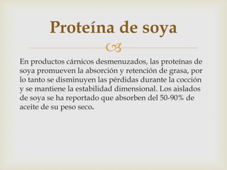 
En productos cárnicos desmenuzados, las proteínas de
soya promueven la absorción y retención de grasa, por
lo tanto se disminuyen las pérdidas durante la cocción
y se mantiene la estabilidad dimensional. Los aislados
de soya se ha reportado que absorben del 50-90% de
aceite de su peso seco.
Proteína de soya
 