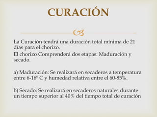 
La Curación tendrá una duración total mínima de 21
días para el chorizo.
El chorizo Comprenderá dos etapas: Maduración y
secado.
a) Maduración: Se realizará en secaderos a temperatura
entre 6-16º C y humedad relativa entre el 60-85%.
b) Secado: Se realizará en secaderos naturales durante
un tiempo superior al 40% del tiempo total de curación
CURACIÓN
 